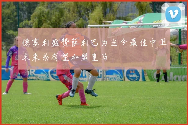 德塞利盛赞萨利巴为当今最佳中卫未来或有望加盟皇马