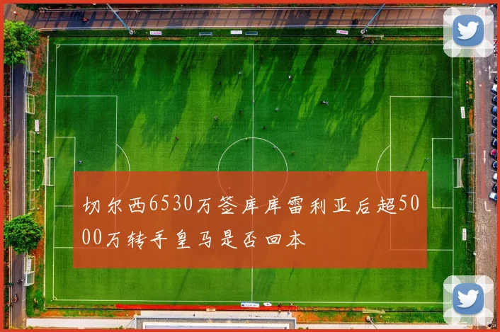 切尔西6530万签库库雷利亚后超5000万转手皇马是否回本