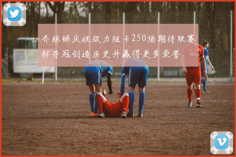 乔林顿庆祝效力纽卡250场期待联赛杯夺冠创造历史并赢得更多荣誉