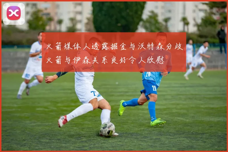 火箭媒体人透露掘金与沃特森分歧火箭与伊森关系良好令人欣慰