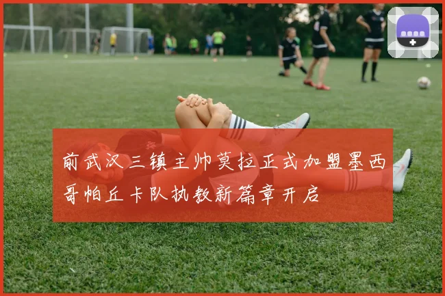 前武汉三镇主帅莫拉正式加盟墨西哥帕丘卡队执教新篇章开启