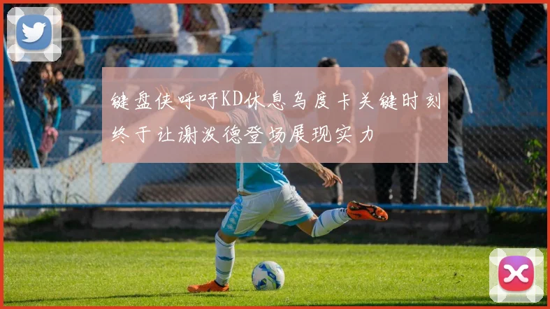 键盘侠呼吁KD休息乌度卡关键时刻终于让谢泼德登场展现实力