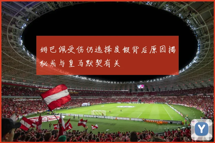 姆巴佩受伤仍选择度假背后原因揭秘或与皇马默契有关