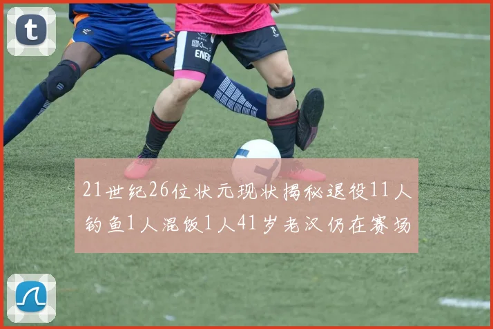 21世纪26位状元现状揭秘退役11人钓鱼1人混饭1人41岁老汉仍在赛场拼搏