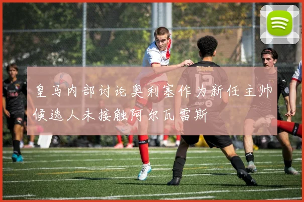 皇马内部讨论奥利塞作为新任主帅候选人未接触阿尔瓦雷斯