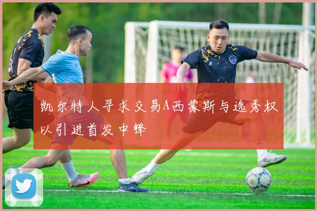凯尔特人寻求交易A西蒙斯与选秀权以引进首发中锋