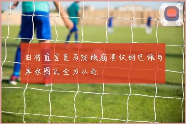 旧将直言皇马防线崩溃仅姆巴佩与库尔图瓦全力以赴