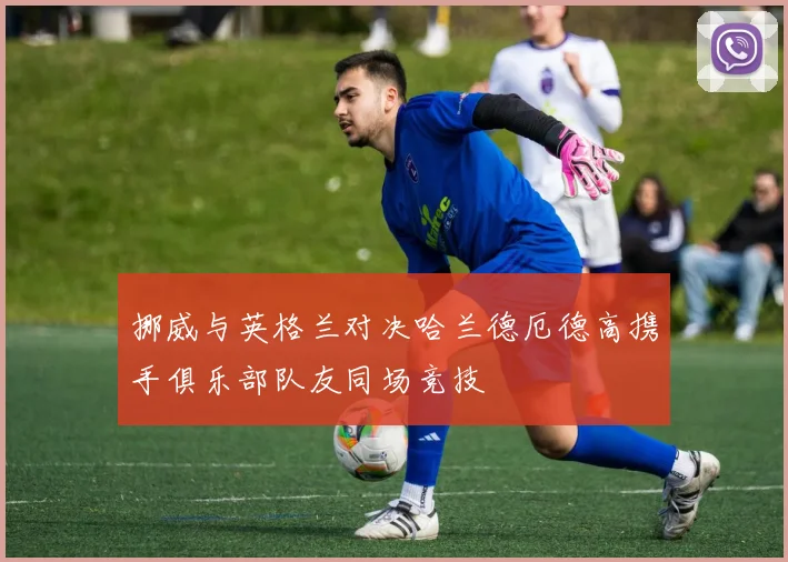 挪威与英格兰对决哈兰德厄德高携手俱乐部队友同场竞技
