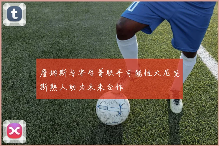 詹姆斯与字母哥联手可能性大尼克斯熟人助力未来合作