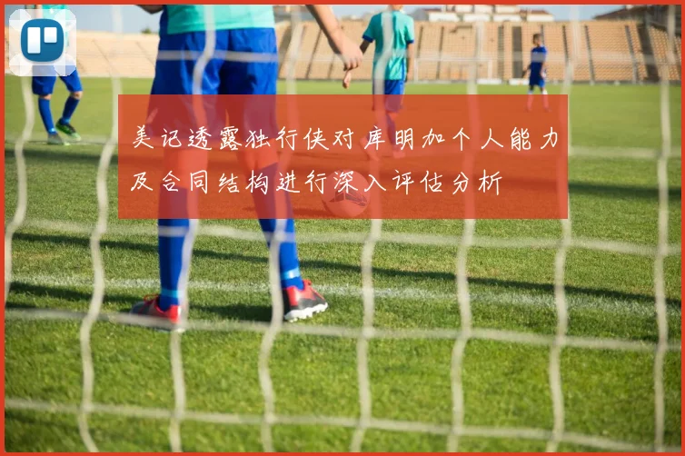 美记透露独行侠对库明加个人能力及合同结构进行深入评估分析
