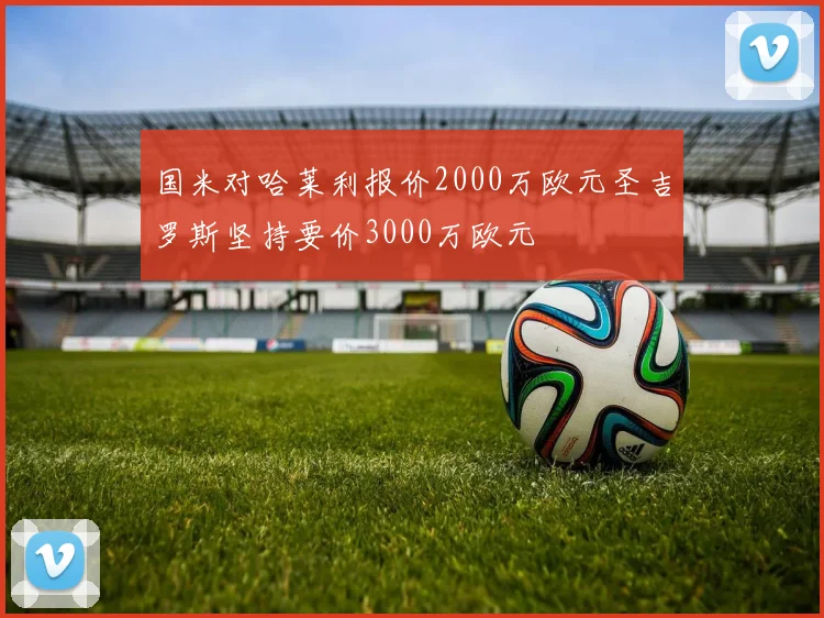 国米对哈莱利报价2000万欧元圣吉罗斯坚持要价3000万欧元