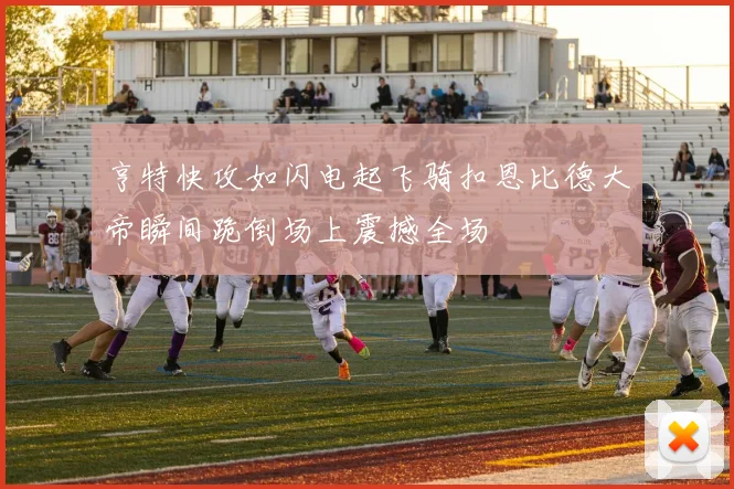 亨特快攻如闪电起飞骑扣恩比德大帝瞬间跪倒场上震撼全场