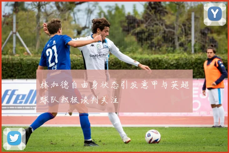 林加德自由身状态引发意甲与英超球队积极谈判关注
