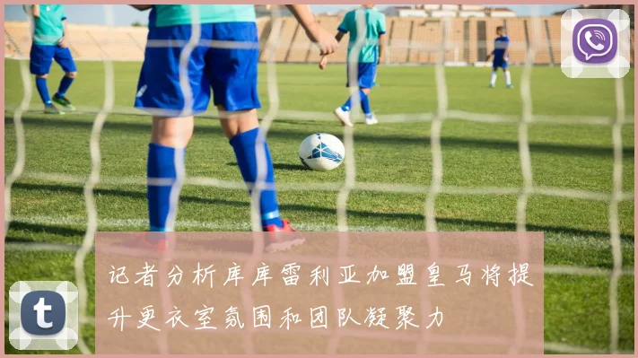 记者分析库库雷利亚加盟皇马将提升更衣室氛围和团队凝聚力