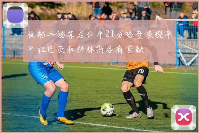 快船半场落后公牛21分哈登表现平平祖巴茨和科林斯各有贡献