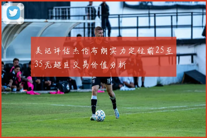 美记评估杰伦布朗实力定位前25至35无超巨交易价值分析
