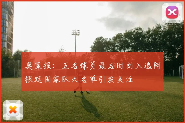 奥莱报：五名球员最后时刻入选阿根廷国家队大名单引发关注