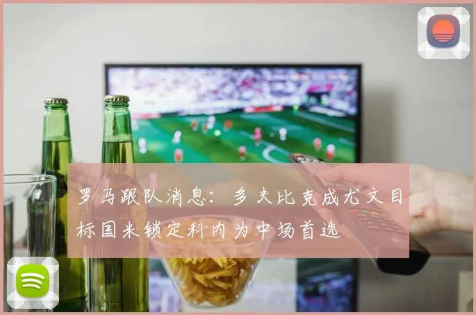 罗马跟队消息：多夫比克成尤文目标国米锁定科内为中场首选