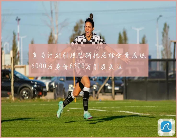 皇马计划引进巴斯托尼转会费或达6000万身价6500万引发关注