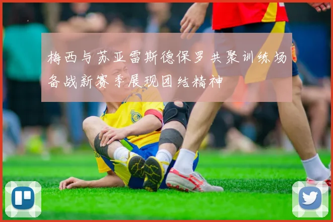 梅西与苏亚雷斯德保罗共聚训练场备战新赛季展现团结精神