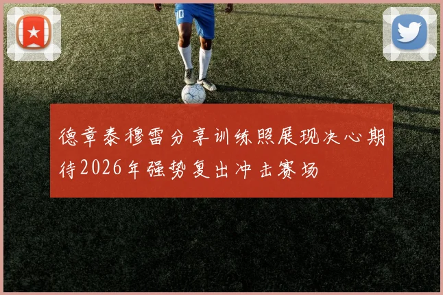 德章泰穆雷分享训练照展现决心期待2026年强势复出冲击赛场
