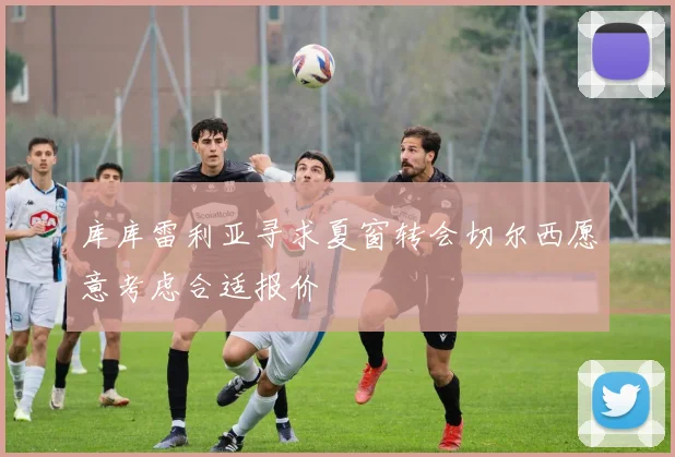 库库雷利亚寻求夏窗转会切尔西愿意考虑合适报价
