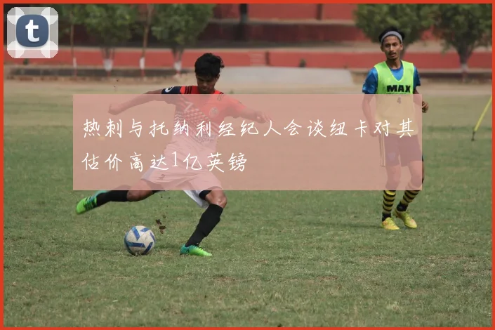 热刺与托纳利经纪人会谈纽卡对其估价高达1亿英镑