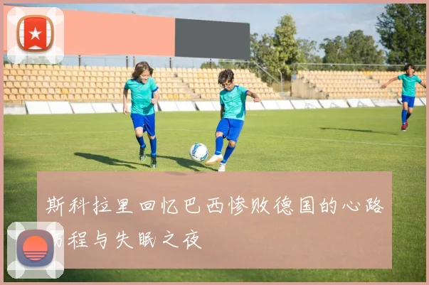 斯科拉里回忆巴西惨败德国的心路历程与失眠之夜