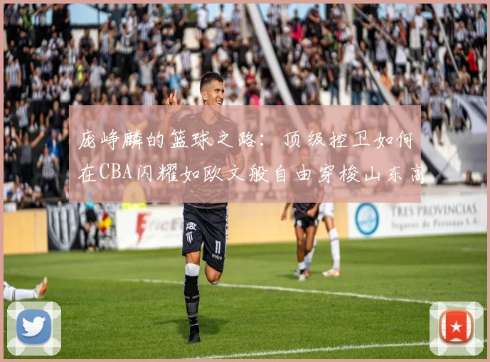 庞峥麟的篮球之路：顶级控卫如何在CBA闪耀如欧文般自由穿梭山东高速