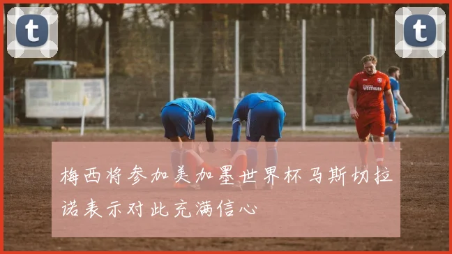 梅西将参加美加墨世界杯马斯切拉诺表示对此充满信心