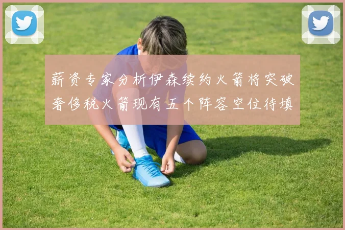 薪资专家分析伊森续约火箭将突破奢侈税火箭现有五个阵容空位待填补